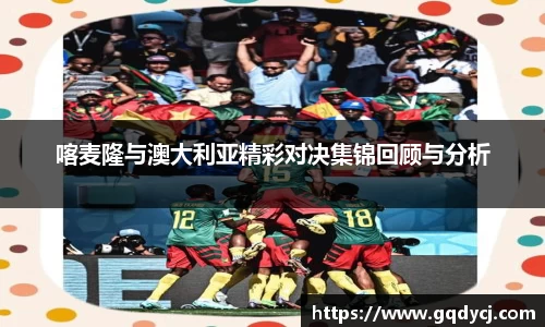 喀麦隆与澳大利亚精彩对决集锦回顾与分析