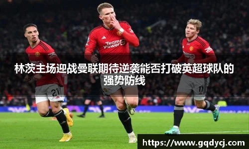 林茨主场迎战曼联期待逆袭能否打破英超球队的强势防线